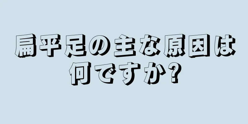 扁平足の主な原因は何ですか?