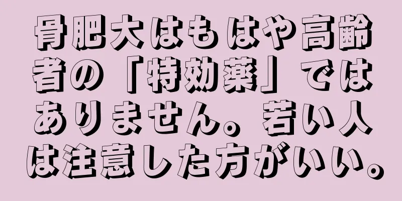 骨肥大はもはや高齢者の「特効薬」ではありません。若い人は注意した方がいい。