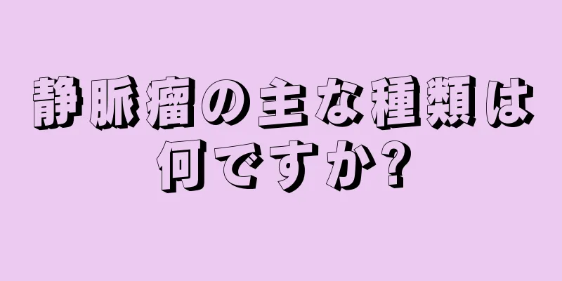 静脈瘤の主な種類は何ですか?