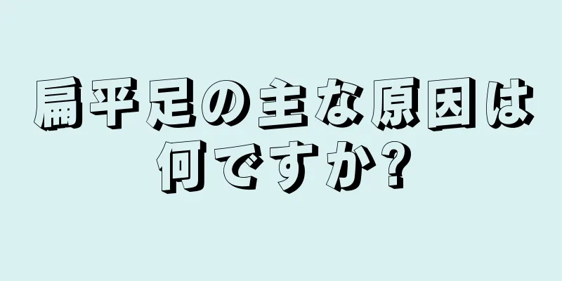 扁平足の主な原因は何ですか?