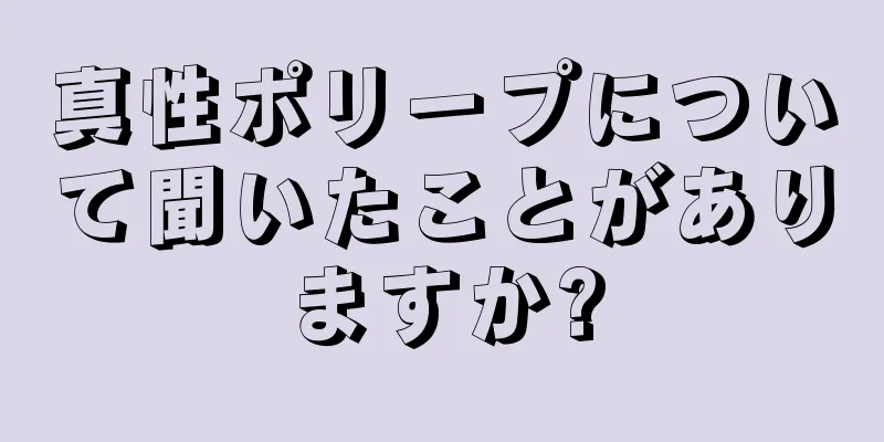 真性ポリープについて聞いたことがありますか?