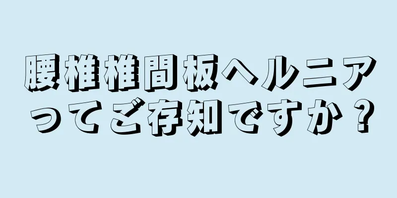 腰椎椎間板ヘルニアってご存知ですか？