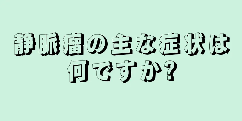 静脈瘤の主な症状は何ですか?
