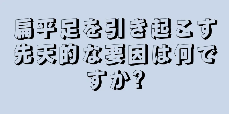 扁平足を引き起こす先天的な要因は何ですか?