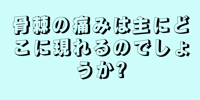 骨棘の痛みは主にどこに現れるのでしょうか?