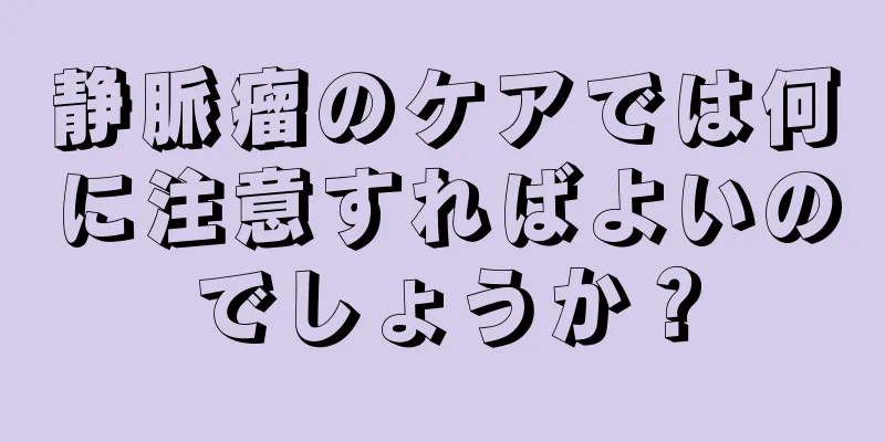 静脈瘤のケアでは何に注意すればよいのでしょうか？
