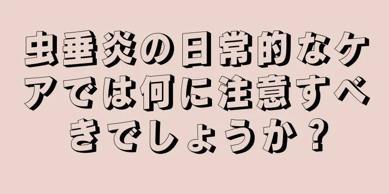 虫垂炎の日常的なケアでは何に注意すべきでしょうか？