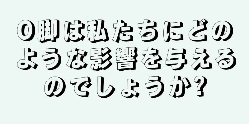 O脚は私たちにどのような影響を与えるのでしょうか?