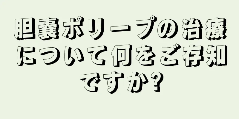 胆嚢ポリープの治療について何をご存知ですか?