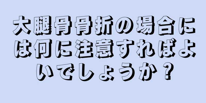 大腿骨骨折の場合には何に注意すればよいでしょうか？