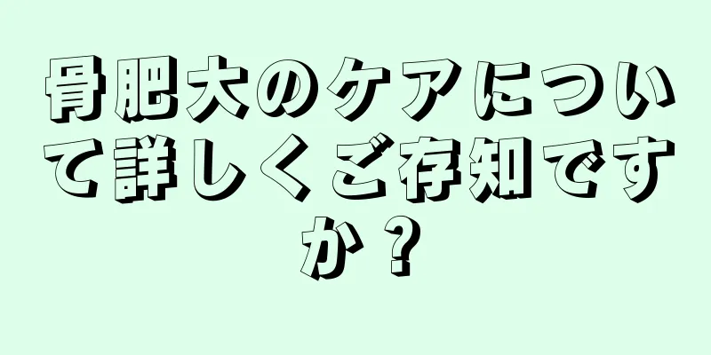 骨肥大のケアについて詳しくご存知ですか？