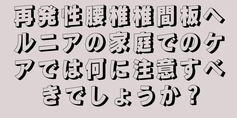 再発性腰椎椎間板ヘルニアの家庭でのケアでは何に注意すべきでしょうか？