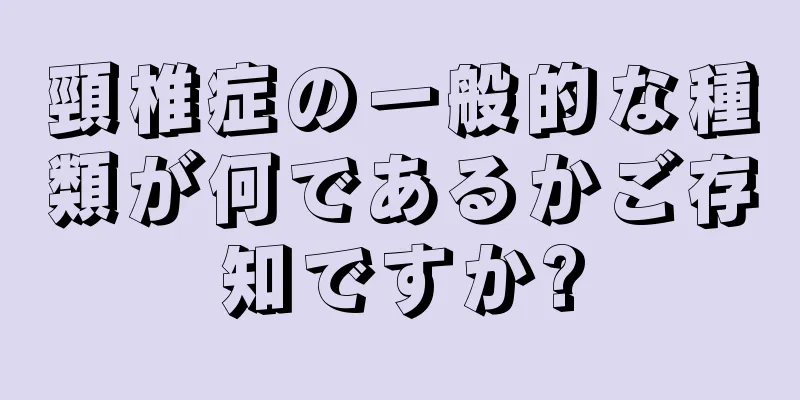 頸椎症の一般的な種類が何であるかご存知ですか?
