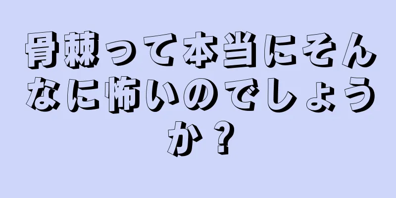 骨棘って本当にそんなに怖いのでしょうか？