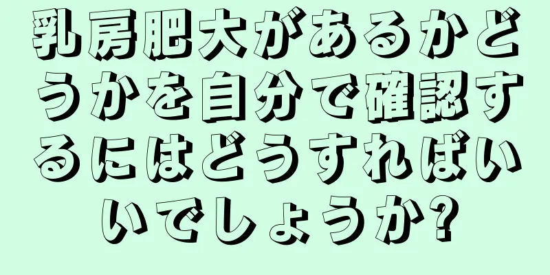 乳房肥大があるかどうかを自分で確認するにはどうすればいいでしょうか?