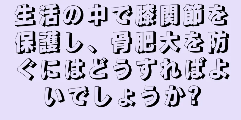 生活の中で膝関節を保護し、骨肥大を防ぐにはどうすればよいでしょうか?