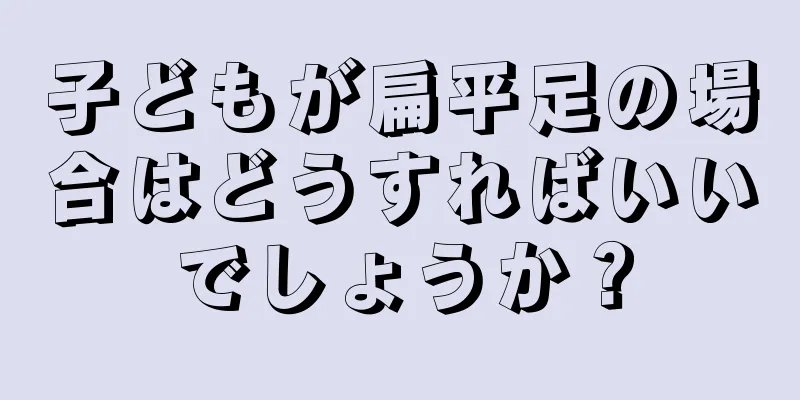 子どもが扁平足の場合はどうすればいいでしょうか？