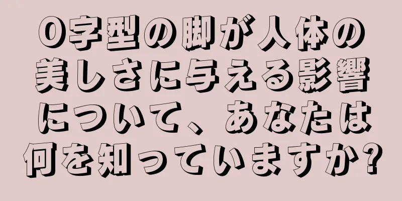 O字型の脚が人体の美しさに与える影響について、あなたは何を知っていますか?