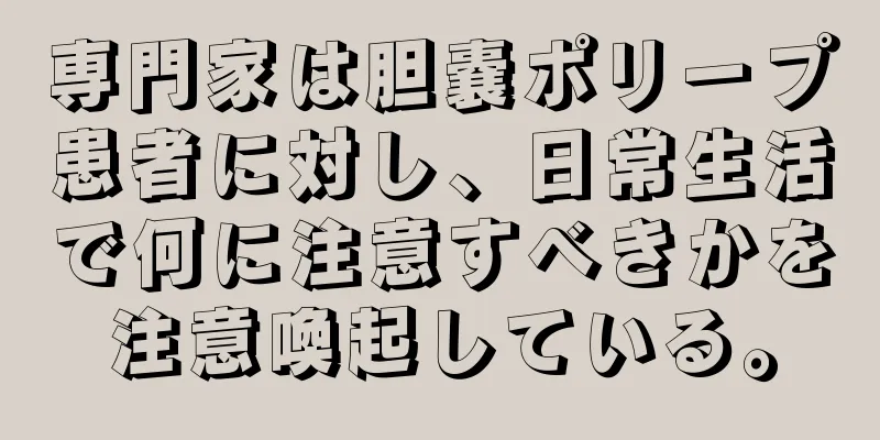 専門家は胆嚢ポリープ患者に対し、日常生活で何に注意すべきかを注意喚起している。