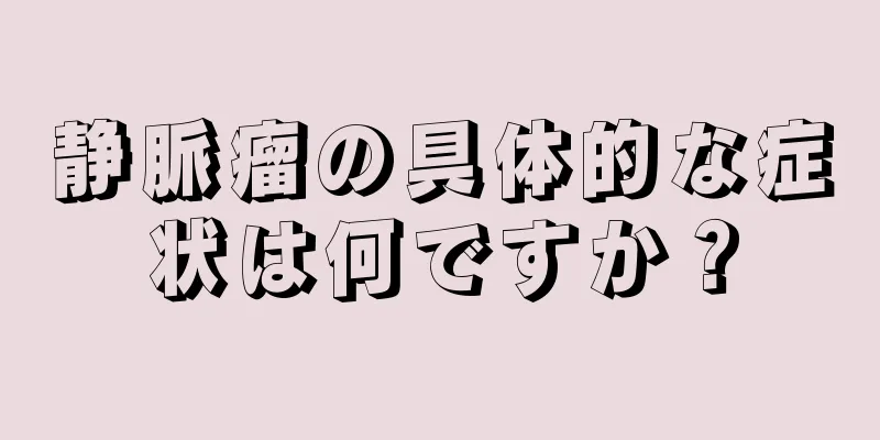 静脈瘤の具体的な症状は何ですか？