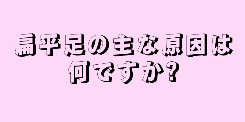 扁平足の主な原因は何ですか?