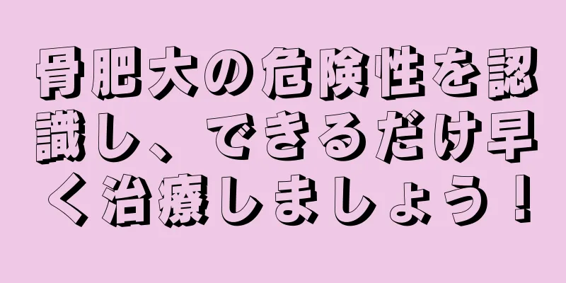 骨肥大の危険性を認識し、できるだけ早く治療しましょう！