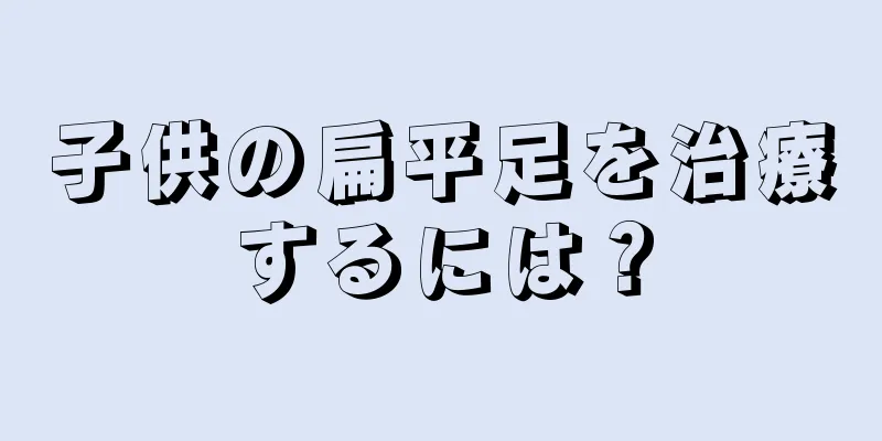 子供の扁平足を治療するには？