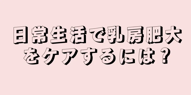 日常生活で乳房肥大をケアするには？