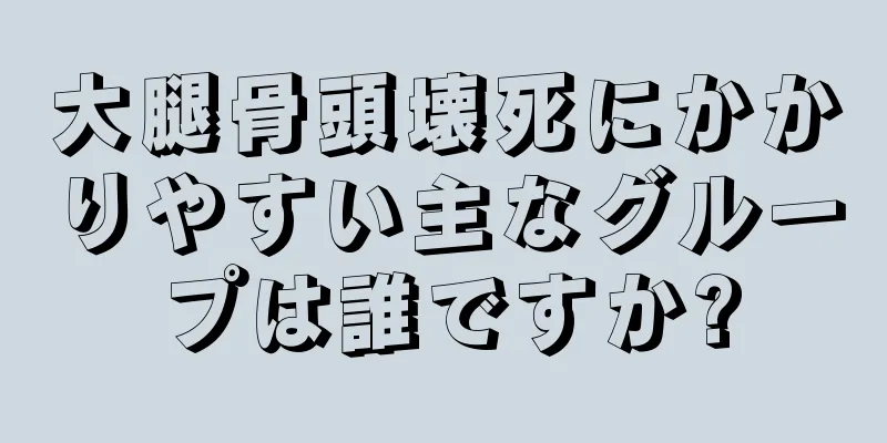 大腿骨頭壊死にかかりやすい主なグループは誰ですか?
