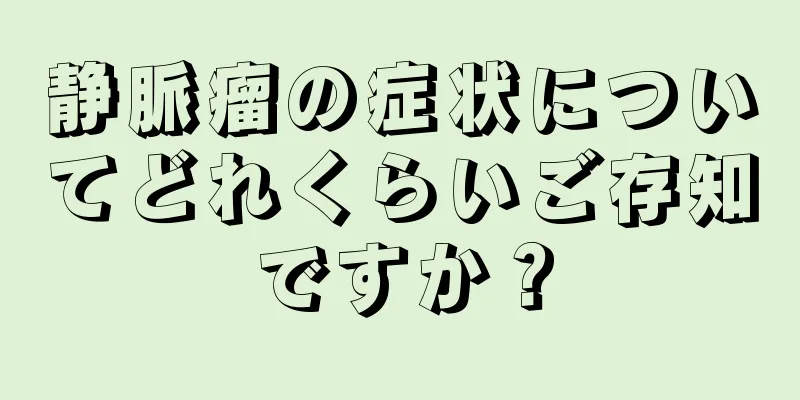 静脈瘤の症状についてどれくらいご存知ですか？