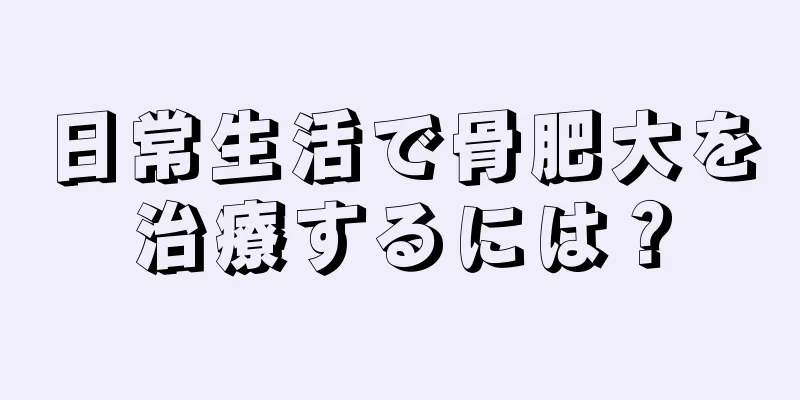 日常生活で骨肥大を治療するには？