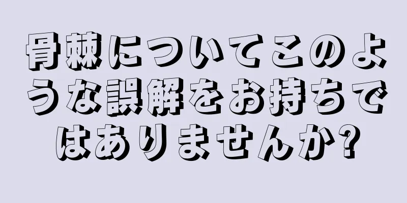 骨棘についてこのような誤解をお持ちではありませんか?