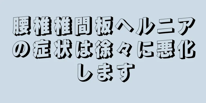 腰椎椎間板ヘルニアの症状は徐々に悪化します