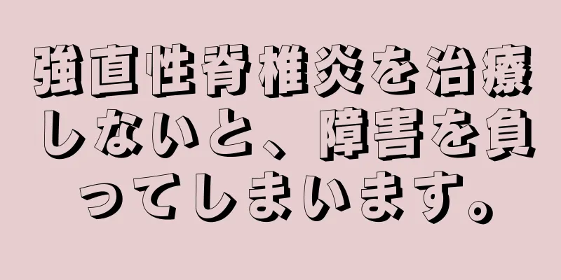 強直性脊椎炎を治療しないと、障害を負ってしまいます。