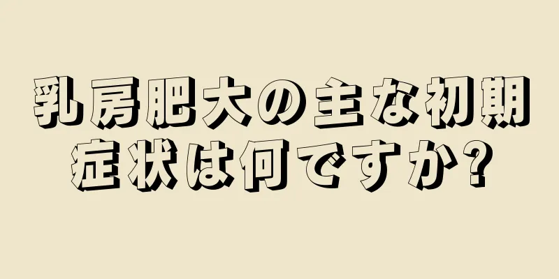 乳房肥大の主な初期症状は何ですか?