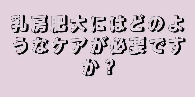乳房肥大にはどのようなケアが必要ですか？