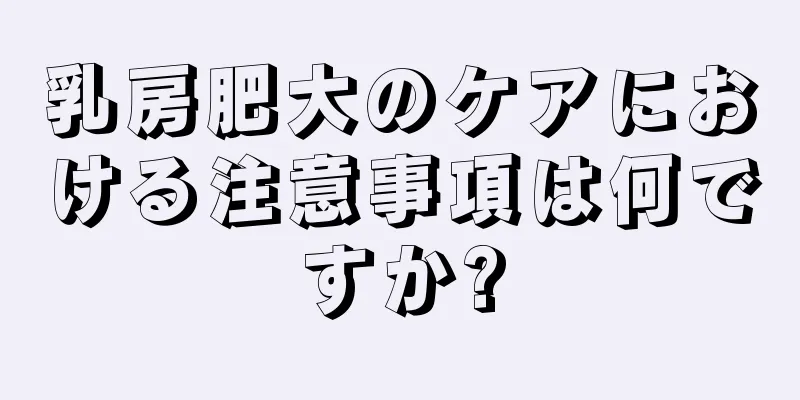 乳房肥大のケアにおける注意事項は何ですか?