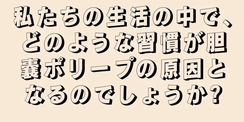 私たちの生活の中で、どのような習慣が胆嚢ポリープの原因となるのでしょうか?