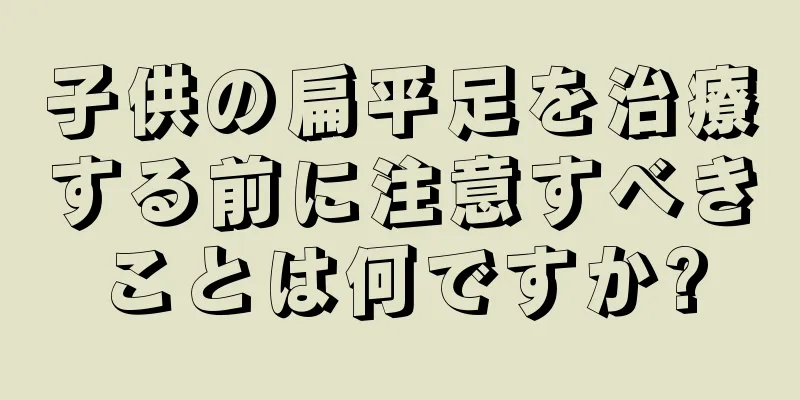 子供の扁平足を治療する前に注意すべきことは何ですか?