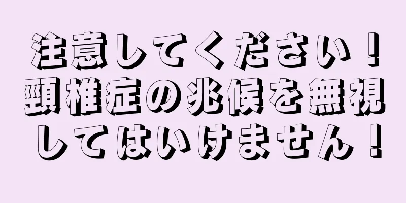 注意してください！頸椎症の兆候を無視してはいけません！