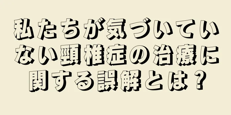 私たちが気づいていない頸椎症の治療に関する誤解とは？