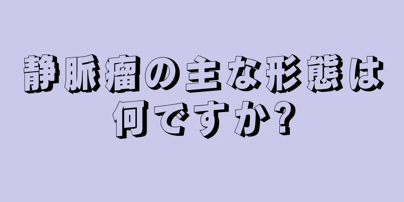 静脈瘤の主な形態は何ですか?