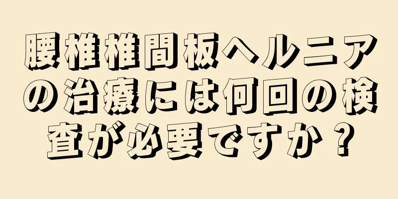 腰椎椎間板ヘルニアの治療には何回の検査が必要ですか？