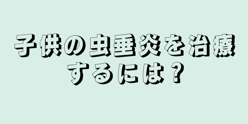 子供の虫垂炎を治療するには？