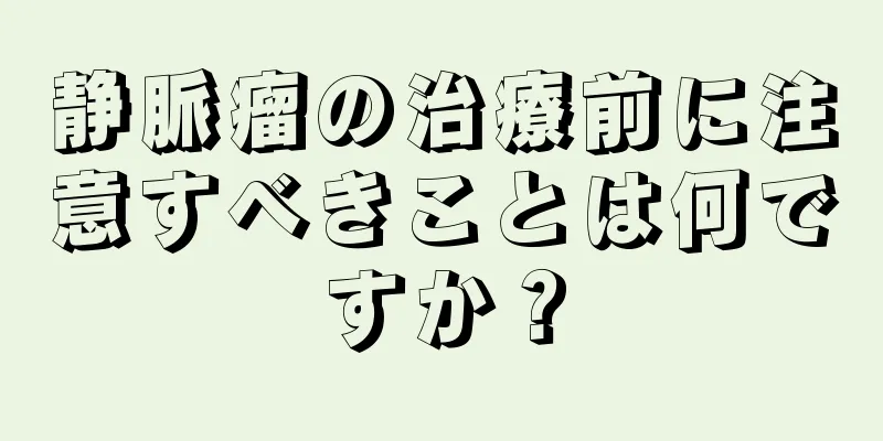 静脈瘤の治療前に注意すべきことは何ですか？