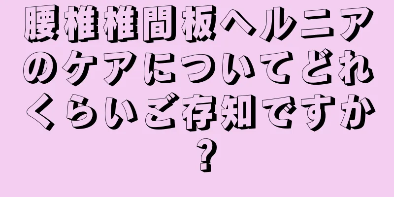 腰椎椎間板ヘルニアのケアについてどれくらいご存知ですか？