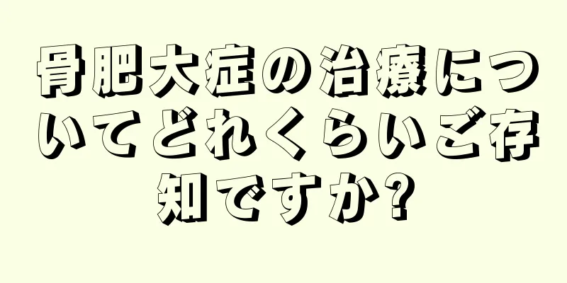 骨肥大症の治療についてどれくらいご存知ですか?