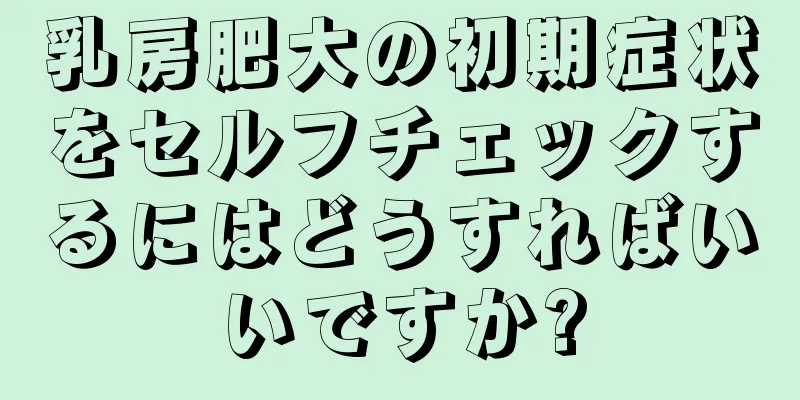 乳房肥大の初期症状をセルフチェックするにはどうすればいいですか?