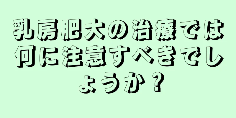 乳房肥大の治療では何に注意すべきでしょうか？
