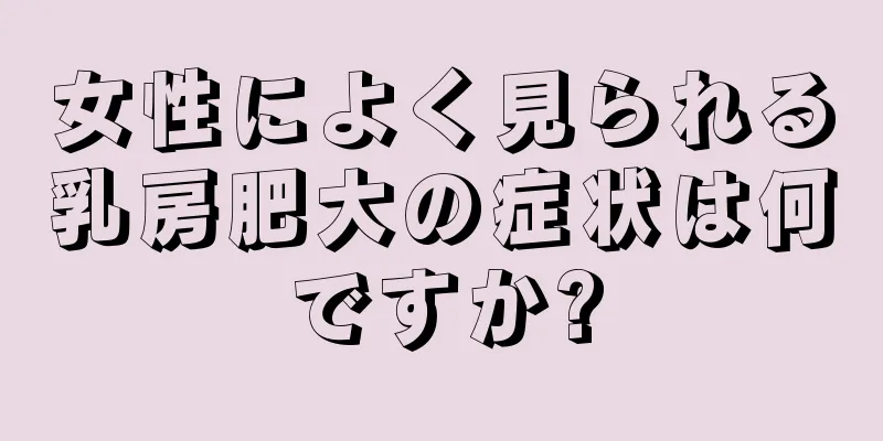 女性によく見られる乳房肥大の症状は何ですか?